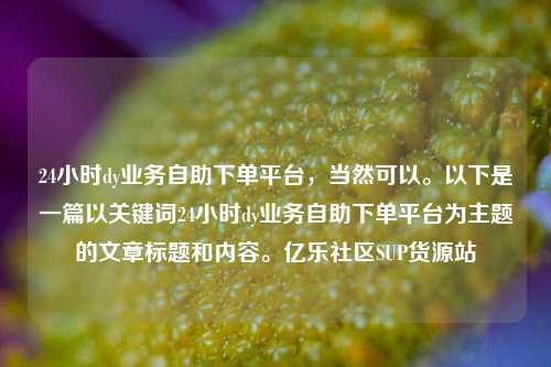24小时dy业务自助下单平台，当然可以	。以下是一篇以关键词24小时dy业务自助下单平台为主题的文章标题和内容。亿乐社区SUP货源站  第1张