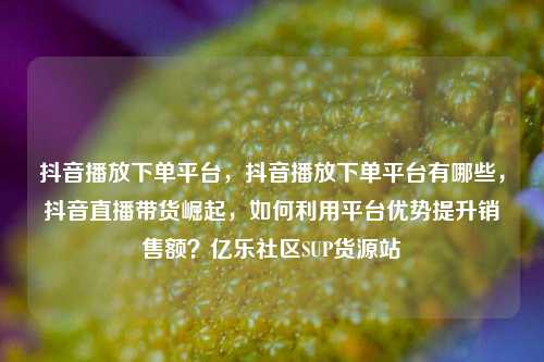 抖音播放下单平台	，抖音播放下单平台有哪些，抖音直播带货崛起，如何利用平台优势提升销售额？亿乐社区SUP货源站  第1张