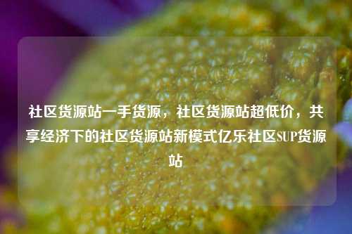 社区货源站一手货源，社区货源站超低价，共享经济下的社区货源站新模式亿乐社区SUP货源站  第1张