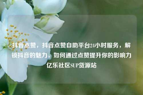 抖音点赞	，抖音点赞自助平台24小时服务，解锁抖音的魅力，如何通过点赞提升你的影响力亿乐社区SUP货源站  第1张