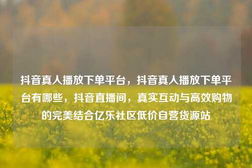 抖音真人播放下单平台，抖音真人播放下单平台有哪些	，抖音直播间，真实互动与高效购物的完美结合亿乐社区低价自营货源站  第1张