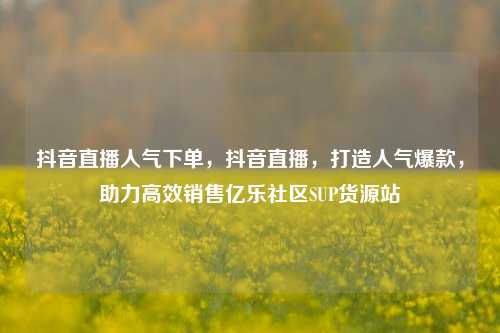抖音直播人气下单，抖音直播	，打造人气爆款，助力高效销售亿乐社区SUP货源站  第1张