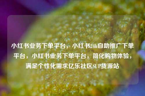 小红书业务下单平台，小红书24h自助推广下单平台	，小红书业务下单平台，简化购物体验，满足个性化需求亿乐社区SUP货源站  第1张