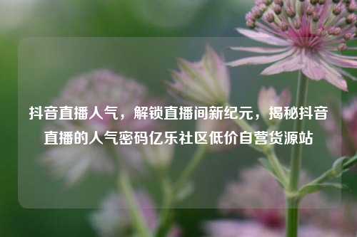 抖音直播人气，解锁直播间新纪元，揭秘抖音直播的人气密码亿乐社区低价自营货源站  第1张