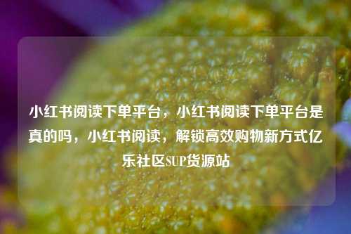小红书阅读下单平台，小红书阅读下单平台是真的吗，小红书阅读	，解锁高效购物新方式亿乐社区SUP货源站  第1张