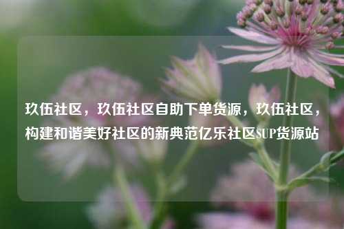 玖伍社区	，玖伍社区自助下单货源，玖伍社区，构建和谐美好社区的新典范亿乐社区SUP货源站  第1张