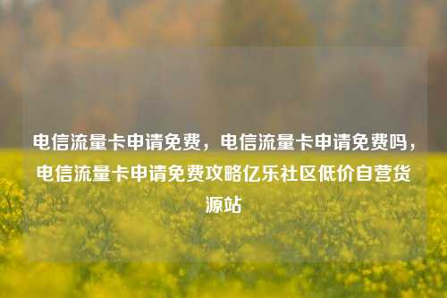 电信流量卡申请免费	，电信流量卡申请免费吗，电信流量卡申请免费攻略亿乐社区低价自营货源站  第1张