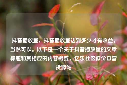 抖音播放量，抖音播放量达到多少才有收益，当然可以。以下是一个关于抖音播放量的文章标题和其相应的内容概要	，亿乐社区低价自营货源站  第1张