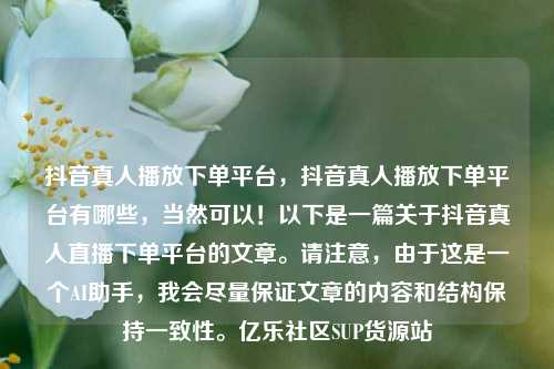 抖音真人播放下单平台	，抖音真人播放下单平台有哪些，当然可以！以下是一篇关于抖音真人直播下单平台的文章。请注意，由于这是一个AI助手，我会尽量保证文章的内容和结构保持一致性。亿乐社区SUP货源站  第1张