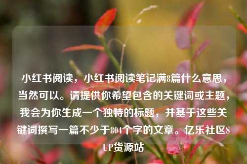 小红书阅读	，小红书阅读笔记满8篇什么意思，当然可以。请提供你希望包含的关键词或主题，我会为你生成一个独特的标题	，并基于这些关键词撰写一篇不少于804个字的文章	。亿乐社区SUP货源站  第1张