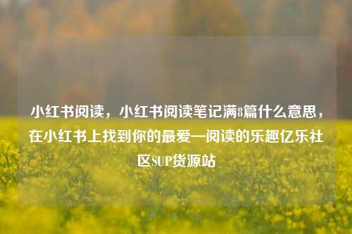 小红书阅读，小红书阅读笔记满8篇什么意思	，在小红书上找到你的最爱—阅读的乐趣亿乐社区SUP货源站  第1张