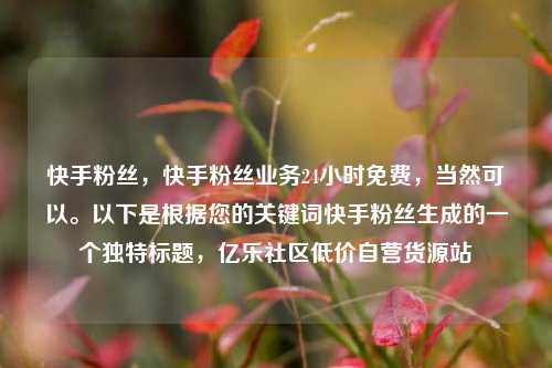 快手粉丝	，快手粉丝业务24小时免费，当然可以	。以下是根据您的关键词快手粉丝生成的一个独特标题，亿乐社区低价自营货源站  第1张