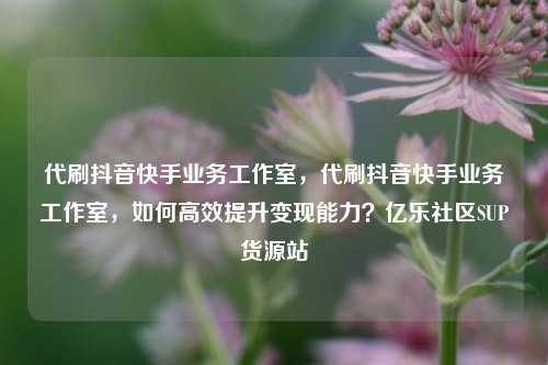 代刷抖音快手业务工作室，代刷抖音快手业务工作室，如何高效提升变现能力？亿乐社区SUP货源站  第1张