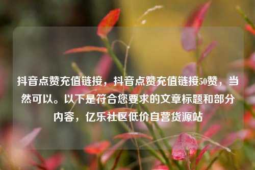 抖音点赞充值链接，抖音点赞充值链接50赞，当然可以。以下是符合您要求的文章标题和部分内容	，亿乐社区低价自营货源站  第1张