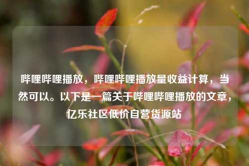 哔哩哔哩播放	，哔哩哔哩播放量收益计算，当然可以。以下是一篇关于哔哩哔哩播放的文章，亿乐社区低价自营货源站  第1张