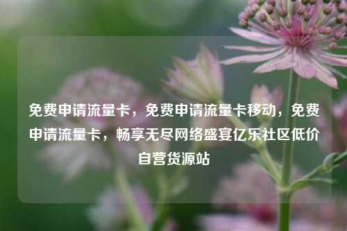 免费申请流量卡	，免费申请流量卡移动，免费申请流量卡，畅享无尽网络盛宴亿乐社区低价自营货源站  第1张