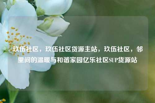 玖伍社区，玖伍社区货源主站	，玖伍社区，邻里间的温暖与和谐家园亿乐社区SUP货源站  第1张