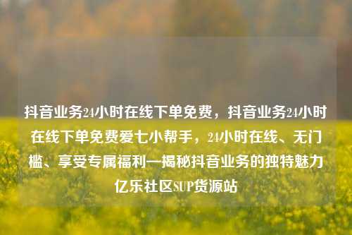 抖音业务24小时在线下单免费，抖音业务24小时在线下单免费爱七小帮手，24小时在线	、无门槛、享受专属福利—揭秘抖音业务的独特魅力亿乐社区SUP货源站  第1张