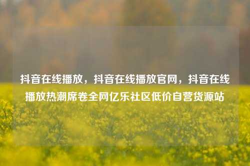 抖音在线播放，抖音在线播放官网，抖音在线播放热潮席卷全网亿乐社区低价自营货源站  第1张