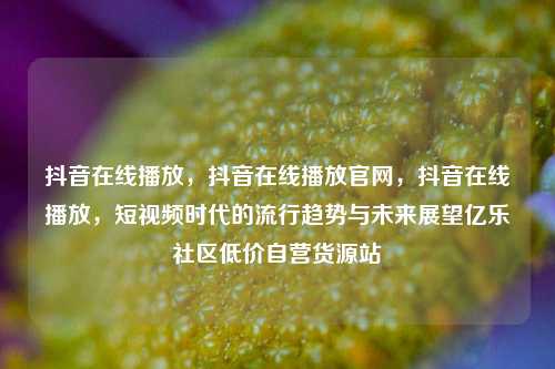 抖音在线播放，抖音在线播放官网	，抖音在线播放，短视频时代的流行趋势与未来展望亿乐社区低价自营货源站  第1张